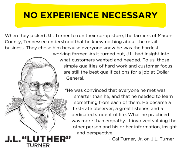 When they picked J.L. Turner to run their co-op store, the farmers of Macon County, Tennessee understood that he knew nothing about the retail business. They chose him because everyone knew he was the hardest working farmer. As it turned out, J.L. had insight into what customers wanted and needed. To us, those simple qualities of hard work and customer focus are still the best qualifications for a job at Dollar General. “He was convinced that everyone he met was smarter than he, and that he needed to learn something from each of them. He became a first-rate observer, a great listener, and a dedicated student of life. What he practiced was more than empathy. It involved valuing the other person and his or her information, insight and perspective.”  - Cal Turner, Jr. on J.L. Turner