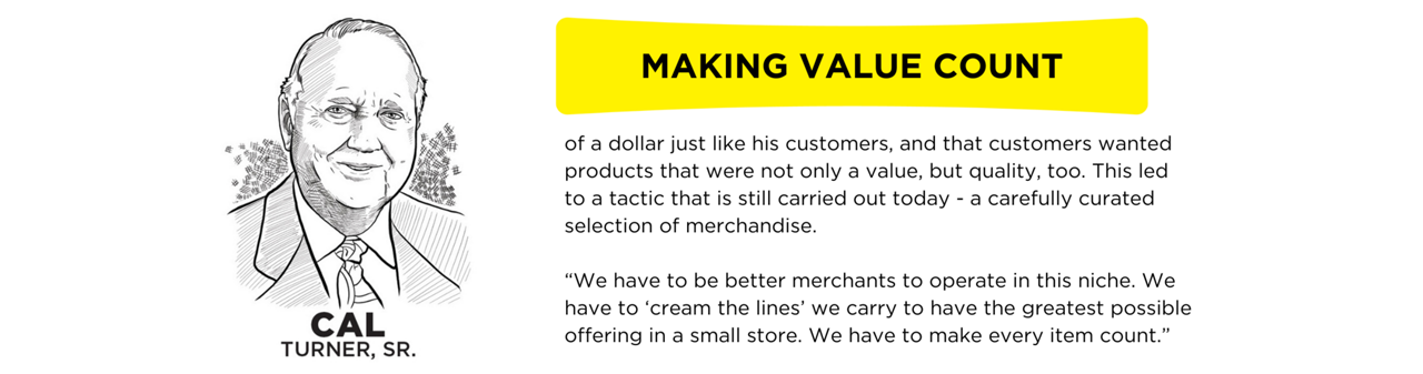 As a young clerk, Cal put every silver dollar that came across the counter into a cigar box. He was intrigued by the coin’s size and weight. It made him think about the value of a dollar. Some folks teased that Cal still had the first dollar he ever earned.  Cal understood the rural customer because he was that customer. He knew and appreciated the value of a dollar just like his customers, and that customers wanted products that were not only a value, but quality, too. This led to a tactic that is still carried out today - a carefully curated selection of merchandise.  “We have to be better merchants to operate in this niche. We have to ‘cream the lines’ we carry to have the greatest possible offering in a small store. We have to make every item count.”