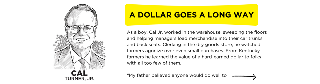 As a boy, Cal Jr. worked in the warehouse, sweeping the floors and helping managers load merchandise into their car trunks and back seats. Clerking in the dry goods store, he watched farmers agonize over even small purchases. From Kentucky farmers he learned the value of a hard-earned dollar to folks with all too few of them.  “My father believed anyone would do well to be brought up in a small town, and I am grateful for my upbringing in Scottsville, Kentucky.”  Cal, Jr.’s father taught him to understand the business from the perspective of “struggling, hardworking customers.”  “I’m convinced our small-town roots and continued presence in Scottsville helped us to be in touch with our customers.”