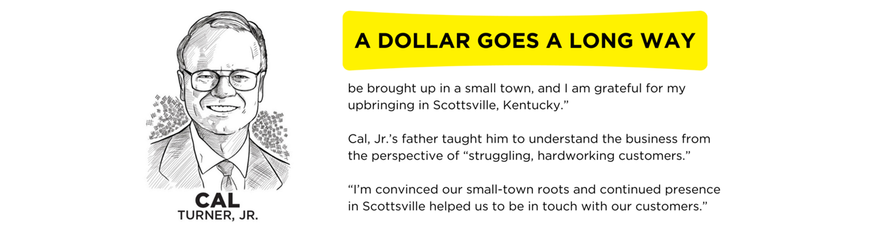 As a boy, Cal Jr. worked in the warehouse, sweeping the floors and helping managers load merchandise into their car trunks and back seats. Clerking in the dry goods store, he watched farmers agonize over even small purchases. From Kentucky farmers he learned the value of a hard-earned dollar to folks with all too few of them.  “My father believed anyone would do well to be brought up in a small town, and I am grateful for my upbringing in Scottsville, Kentucky.”  Cal, Jr.’s father taught him to understand the business from the perspective of “struggling, hardworking customers.”  “I’m convinced our small-town roots and continued presence in Scottsville helped us to be in touch with our customers.”