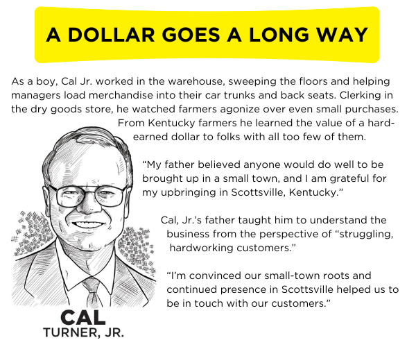 As a boy, Cal Jr. worked in the warehouse, sweeping the floors and helping managers load merchandise into their car trunks and back seats. Clerking in the dry goods store, he watched farmers agonize over even small purchases. From Kentucky farmers he learned the value of a hard-earned dollar to folks with all too few of them.  “My father believed anyone would do well to be brought up in a small town, and I am grateful for my upbringing in Scottsville, Kentucky.”  Cal, Jr.’s father taught him to understand the business from the perspective of “struggling, hardworking customers.”  “I’m convinced our small-town roots and continued presence in Scottsville helped us to be in touch with our customers.”
